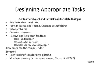 Designing Appropriate Tasks
Get learners to act and to think and Facilitate Dialogue
• Relate to what they know
• Provide Scaffolding, Fading, Contingent scaffolding
• Solve problems
• Construct answers
• Receive and Reflect on feedback
– Have I understood?
– What should I do next?
– How do I use my new knowledge?
How much can the computer do?
Solutions:
• Peer tutoring/ collaborative learning
• Vicarious learning (tertiary courseware, Mayes et al 2002)
-contd
 