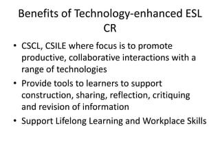 Benefits of Technology-enhanced ESL
CR
• CSCL, CSILE where focus is to promote
productive, collaborative interactions with a
range of technologies
• Provide tools to learners to support
construction, sharing, reflection, critiquing
and revision of information
• Support Lifelong Learning and Workplace Skills
 