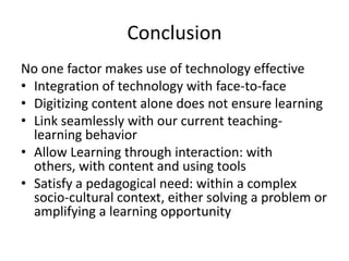 Conclusion
No one factor makes use of technology effective
• Integration of technology with face-to-face
• Digitizing content alone does not ensure learning
• Link seamlessly with our current teaching-
learning behavior
• Allow Learning through interaction: with
others, with content and using tools
• Satisfy a pedagogical need: within a complex
socio-cultural context, either solving a problem or
amplifying a learning opportunity
 