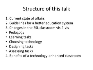 Structure of this talk
1. Current state of affairs
2. Guidelines for a better education system
3. Changes in the ESL classroom vis-à-vis
• Pedagogy
• Learning tasks
• Choosing technology
• Designing tasks
• Assessing tasks
4. Benefits of a technology-enhanced classroom
 