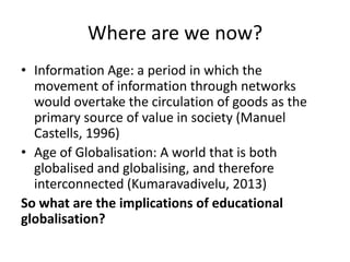 Where are we now?
• Information Age: a period in which the
movement of information through networks
would overtake the circulation of goods as the
primary source of value in society (Manuel
Castells, 1996)
• Age of Globalisation: A world that is both
globalised and globalising, and therefore
interconnected (Kumaravadivelu, 2013)
So what are the implications of educational
globalisation?
 