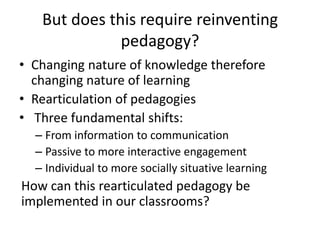 But does this require reinventing
pedagogy?
• Changing nature of knowledge therefore
changing nature of learning
• Rearticulation of pedagogies
• Three fundamental shifts:
– From information to communication
– Passive to more interactive engagement
– Individual to more socially situative learning
How can this rearticulated pedagogy be
implemented in our classrooms?
 