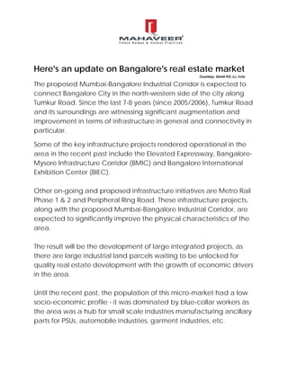 Here's an update on Bangalore's real estate market
The proposed Mumbai-Bangalore Industrial Corridor is expected to
connect Bangalore City in the north-western side of the city along
Tumkur Road. Since the last 7-8 years (since 2005/2006), Tumkur Road
and its surroundings are witnessing significant augmentation and
improvement in terms of infrastructure in general and connectivity in
particular.
Some of the key infrastructure projects rendered operational in the
area in the recent past include the Elevated Expressway, Bangalore-
Mysore Infrastructure Corridor (BMIC) and Bangalore International
Exhibition Center (BIEC).
Other on-going and proposed infrastructure initiatives are Metro Rail
Phase 1 & 2 and Peripheral Ring Road. These infrastructure projects,
along with the proposed Mumbai-Bangalore Industrial Corridor, are
expected to significantly improve the physical characteristics of the
area.
The result will be the development of large integrated projects, as
there are large industrial land parcels waiting to be unlocked for
quality real estate development with the growth of economic drivers
in the area.
Until the recent past, the population of this micro-market had a low
socio-economic profile - it was dominated by blue-collar workers as
the area was a hub for small scale industries manufacturing ancillary
parts for PSUs, automobile industries, garment industries, etc.
Courtesy: Girish KS JLL India
 