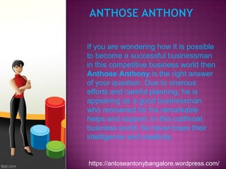 If you are wondering how it is possible
to become a successful businessman
in this competitive business world then
Anthose Anthony is the right answer
of your question. Due to onerous
efforts and careful planning, he is
appearing as a good businessman
who renowned for his remarkable
helps and support. In this cutthroat
business world, he never loses their
intelligence and creativity.
https://antoseantonybangalore.wordpress.com/
 