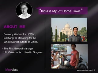 ABOUT ME
· Formerly Worked for UCWeb,
in Charge of Marketing for the
Whole Market outside of China.
· The First General Manager
of UCWeb India ， lived in Gurgoan.
“India is My 2nd
Home Town.”
www.mobvista.com I 1
 