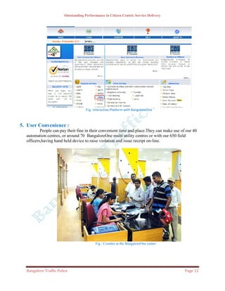 Outstanding Performance in Citizen Centric Service Delivery




                                     Fig: Interactive Platform with BangaloreOne



5. User Convenience :
          People can pay their fine in their convenient time and place.They can make use of our 40
  automation centres, or around 70 BangaloreOne multi utility centres or with our 650 field
  officers,having hand held device to raise violation and issue receipt on-line.




                                           Fig : Counter at the BangaloreOne center




  Bangalore Traffic Police                                                                 Page 12
 