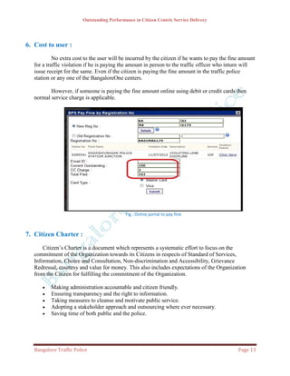 Outstanding Performance in Citizen Centric Service Delivery




6. Cost to user :
            No extra cost to the user will be incurred by the citizen if he wants to pay the fine amount
   for a traffic violation if he is paying the amount in person to the traffic officer who inturn will
   issue receipt for the same. Even if the citizen is paying the fine amount in the traffic police
   station or any one of the BangaloreOne centers.

          However, if someone is paying the fine amount online using debit or credit cards then
   normal service charge is applicable.




                                             Fig : Online portal to pay fine



7. Citizen Charter :
       Citizen’s Charter is a document which represents a systematic effort to focus on the
   commitment of the Organization towards its Citizens in respects of Standard of Services,
   Information, Choice and Consultation, Non-discrimination and Accessibility, Grievance
   Redressal, courtesy and value for money. This also includes expectations of the Organization
   from the Citizen for fulfilling the commitment of the Organization.

         Making administration accountable and citizen friendly.
         Ensuring transparency and the right to information.
         Taking measures to cleanse and motivate public service.
         Adopting a stakeholder approach and outsourcing where ever necessary.
         Saving time of both public and the police.




   Bangalore Traffic Police                                                                     Page 13
 