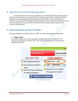 Outstanding Performance in Citizen Centric Service Delivery




8. Adherence to Service Level Agreement (SLA) :
          In tender itself the SLA terms and conditions are clearly defined.Every individual stake
  holder was convinced the way in which he has to tender services till the completion.The SLA
  conditions were documented and strictly adhered by stake holders/ service providers.The
  conflicts were resolved after a through meeting of majority of the members,thus adherence to the
  terms and conditions are ensured.If any short fall in the SLA, then penalty charges on the
  services will be enforced.


9. Problem Resolution and Query Handling :
  The query handling was effectively done by BTP, by following important methods like:--

      Single window:
     Any traffic related issues can be reported by general public just by dialing 103. The
     personnel manning this will work 24x7. They will forward the issues to the concerned
     jurisdictional officer.




                                                Fig: Traffic Helpline number




  Bangalore Traffic Police                                                                 Page 14
 