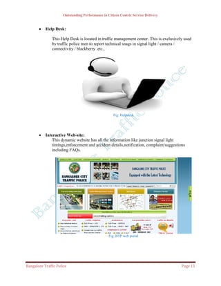 Outstanding Performance in Citizen Centric Service Delivery


          Help Desk:

               This Help Desk is located in traffic management center. This is exclusively used
               by traffic police men to report technical snags in signal light / camera /
               connectivity / blackberry .etc.,




                                                     Fig: Helpdesk




          Interactive Web-site:
               This dynamic website has all the information like junction signal light
               timings,enforcement and accident details,notification, complaint/suggestions
               including FAQs.




                                                  Fig: BTP web portal




Bangalore Traffic Police                                                                 Page 15
 