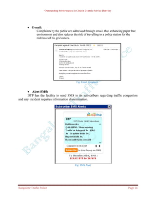 Outstanding Performance in Citizen Centric Service Delivery




          E-mail:
              Complaints by the public are addressed through email, thus enhancing paper free
              environment and also reduces the risk of travelling to a police station for the
              redressal of his grievances.




                                                  Fig: Email complaint


       Alert SMS:
      BTP has the facility to send SMS to its subscribers regarding traffic congestion
and any incident requires information dissemination.




                                                Fig: SMS Alert




Bangalore Traffic Police                                                               Page 16
 