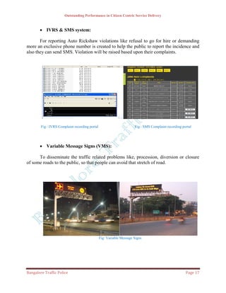 Outstanding Performance in Citizen Centric Service Delivery



        IVRS & SMS system:

       For reporting Auto Rickshaw violations like refusal to go for hire or demanding
more an exclusive phone number is created to help the public to report the incidence and
also they can send SMS. Violation will be raised based upon their complaints.




        Fig : IVRS Complaint recording portal                         Fig : SMS Complaint recording portal




        Variable Message Signs (VMS):

      To disseminate the traffic related problems like, procession, diversion or closure
of some roads to the public, so that people can avoid that stretch of road.




                                                Fig: Variable Message Signs




Bangalore Traffic Police                                                                              Page 17
 