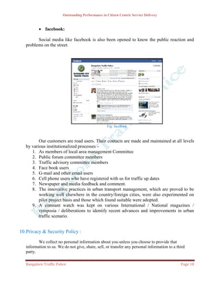Outstanding Performance in Citizen Centric Service Delivery



           facebook:

         Social media like facebook is also been opened to know the public reaction and
   problems on the street.




                                                    Fig: facebook



          Our customers are road users. Their contacts are made and maintained at all levels
   by various institutionalized processes –
      1. As members of local area management Committee
      2. Public forum committee members
      3. Traffic advisory committee members
      4. Face book users
      5. G-mail and other email users
      6. Cell phone users who have registered with us for traffic up dates
      7. Newspaper and media feedback and comment.
      8. The innovative practices in urban transport management, which are proved to be
          working well elsewhere in the country/foreign cities, were also experimented on
          pilot project basis and those which found suitable were adopted.
      9. A constant watch was kept on various International / National magazines /
          symposia / deliberations to identify recent advances and improvements in urban
          traffic scenario.


10.Privacy & Security Policy :

          We collect no personal information about you unless you choose to provide that
   information to us. We do not give, share, sell, or transfer any personal information to a third
   party.

   Bangalore Traffic Police                                                                    Page 18
 