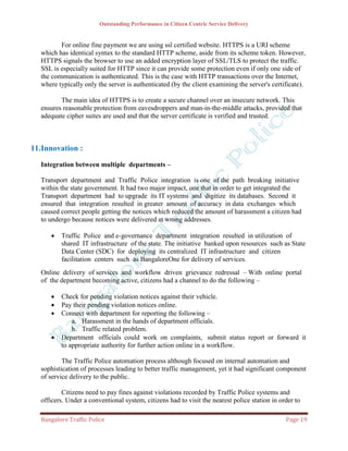 Outstanding Performance in Citizen Centric Service Delivery


         For online fine payment we are using ssl certified website. HTTPS is a URI scheme
  which has identical syntax to the standard HTTP scheme, aside from its scheme token. However,
  HTTPS signals the browser to use an added encryption layer of SSL/TLS to protect the traffic.
  SSL is especially suited for HTTP since it can provide some protection even if only one side of
  the communication is authenticated. This is the case with HTTP transactions over the Internet,
  where typically only the server is authenticated (by the client examining the server's certificate).

         The main idea of HTTPS is to create a secure channel over an insecure network. This
  ensures reasonable protection from eavesdroppers and man-in-the-middle attacks, provided that
  adequate cipher suites are used and that the server certificate is verified and trusted.



11.Innovation :
  Integration between multiple departments –

  Transport department and Traffic Police integration is one of the path breaking initiative
  within the state government. It had two major impact, one that in order to get integrated the
  Transport department had to upgrade its IT systems and digitize its databases. Second it
  ensured that integration resulted in greater amount of accuracy in data exchanges which
  caused correct people getting the notices which reduced the amount of harassment a citizen had
  to undergo because notices were delivered at wrong addresses.

        Traffic Police and e-governance department integration resulted in utilization of
         shared IT infrastructure of the state. The initiative banked upon resources such as State
         Data Center (SDC) for deploying its centralized IT infrastructure and citizen
         facilitation centers such as BangaloreOne for delivery of services.
  Online delivery of services and workflow driven grievance redressal – With online portal
  of the department becoming active, citizens had a channel to do the following –

        Check for pending violation notices against their vehicle.
        Pay their pending violation notices online.
        Connect with department for reporting the following –
             a. Harassment in the hands of department officials.
             b. Traffic related problem.
        Department officials could work on complaints, submit status report or forward it
         to appropriate authority for further action online in a workflow.

          The Traffic Police automation process although focused on internal automation and
  sophistication of processes leading to better traffic management, yet it had significant component
  of service delivery to the public.

          Citizens need to pay fines against violations recorded by Traffic Police systems and
  officers. Under a conventional system, citizens had to visit the nearest police station in order to

  Bangalore Traffic Police                                                                     Page 19
 
