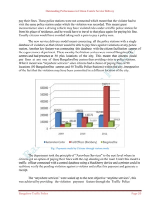 Outstanding Performance in Citizen Centric Service Delivery


pay their fines. These police stations were not connected which meant that the violator had to
visit the same police station under which the violation was recorded. This meant great
inconvenience since a driving vehicle may have violated rules under a traffic police station far
from his place of residence, and he would have to travel to that place again for paying his fine.
Usually citizens would have avoided taking such a pain to pay a paltry sum.
        The new service delivery model meant connecting all the police stations with a single
database of violators so that citizen would be able to pay fines against violations at any police
station. Another key feature was connecting this database with the citizen facilitation centres of
the e-governance department. These swanky facilitation centres were named BangaloreOne
centres and had presence at 50 plus locations of the city. This meant that citizens could
pay fines at any one of these BangaloreOne centres thus avoiding visits to police stations.
What it meant was “anywhere services” since citizens had a choice of paying fines at 90
locations (50 BangaloreOne centres and 40 Traffic Police Stations) within the city, irrespective
of the fact that the violation may have been committed in a different location of the city.




                           Fig : Payments made by Citizens through various mode

         The department took the principle of “Anywhere Services” to the next level where in
citizens got an option of paying their fines with the cop standing on the road. Under this model a
traffic officer connected with a central database using a blackberry device and a printer could in
real‐time verify the pending violation against a violator and collect his payment and generate a
receipt.

       The “anywhere services” were scaled up to the next objective “anytime services”, this
was achieved by providing the violation payment feature through the Traffic Police


Bangalore Traffic Police                                                                    Page 20
 