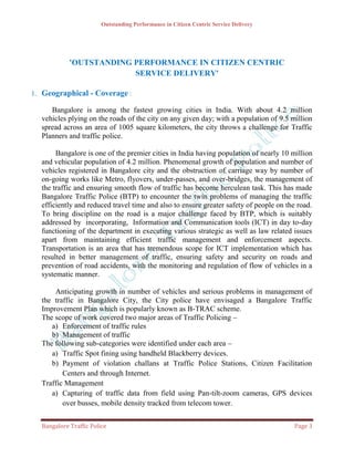Outstanding Performance in Citizen Centric Service Delivery




            'OUTSTANDING PERFORMANCE IN CITIZEN CENTRIC
                         SERVICE DELIVERY'

1. Geographical - Coverage :

     Bangalore is among the fastest growing cities in India. With about 4.2 million
  vehicles plying on the roads of the city on any given day; with a population of 9.5 million
  spread across an area of 1005 square kilometers, the city throws a challenge for Traffic
  Planners and traffic police.

       Bangalore is one of the premier cities in India having population of nearly 10 million
  and vehicular population of 4.2 million. Phenomenal growth of population and number of
  vehicles registered in Bangalore city and the obstruction of carriage way by number of
  on-going works like Metro, flyovers, under-passes, and over-bridges, the management of
  the traffic and ensuring smooth flow of traffic has become herculean task. This has made
  Bangalore Traffic Police (BTP) to encounter the twin problems of managing the traffic
  efficiently and reduced travel time and also to ensure greater safety of people on the road.
  To bring discipline on the road is a major challenge faced by BTP, which is suitably
  addressed by incorporating, Information and Communication tools (ICT) in day to-day
  functioning of the department in executing various strategic as well as law related issues
  apart from maintaining efficient traffic management and enforcement aspects.
  Transportation is an area that has tremendous scope for ICT implementation which has
  resulted in better management of traffic, ensuring safety and security on roads and
  prevention of road accidents, with the monitoring and regulation of flow of vehicles in a
  systematic manner.

      Anticipating growth in number of vehicles and serious problems in management of
  the traffic in Bangalore City, the City police have envisaged a Bangalore Traffic
  Improvement Plan which is popularly known as B-TRAC scheme.
  The scope of work covered two major areas of Traffic Policing –
     a) Enforcement of traffic rules
     b) Management of traffic
  The following sub-categories were identified under each area –
     a) Traffic Spot fining using handheld Blackberry devices.
     b) Payment of violation challans at Traffic Police Stations, Citizen Facilitation
         Centers and through Internet.
  Traffic Management
     a) Capturing of traffic data from field using Pan-tilt-zoom cameras, GPS devices
         over busses, mobile density tracked from telecom tower.


  Bangalore Traffic Police                                                             Page 3
 