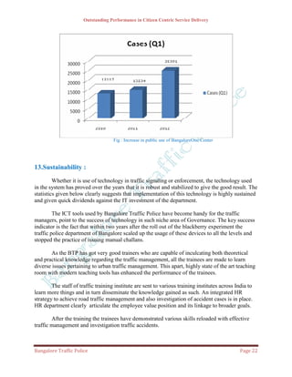 Outstanding Performance in Citizen Centric Service Delivery




                                     Fig : Increase in public use of BangaloreOne Center




13.Sustainability :
         Whether it is use of technology in traffic signaling or enforcement, the technology used
in the system has proved over the years that it is robust and stabilized to give the good result. The
statistics given below clearly suggests that implementation of this technology is highly sustained
and given quick dividends against the IT investment of the department.

         The ICT tools used by Bangalore Traffic Police have become handy for the traffic
managers, point to the success of technology in such niche area of Governance. The key success
indicator is the fact that within two years after the roll out of the blackberry experiment the
traffic police department of Bangalore scaled up the usage of these devices to all the levels and
stopped the practice of issuing manual challans.

       As the BTP has got very good trainers who are capable of inculcating both theoretical
and practical knowledge regarding the traffic management, all the trainees are made to learn
diverse issues pertaining to urban traffic management. This apart, highly state of the art teaching
room with modern teaching tools has enhanced the performance of the trainees.

        The staff of traffic training institute are sent to various training institutes across India to
learn more things and in turn disseminate the knowledge gained as such. An integrated HR
strategy to achieve road traffic management and also investigation of accident cases is in place.
HR department clearly articulate the employee value position and its linkage to broader goals.

        After the training the trainees have demonstrated various skills reloaded with effective
traffic management and investigation traffic accidents.



Bangalore Traffic Police                                                                         Page 22
 