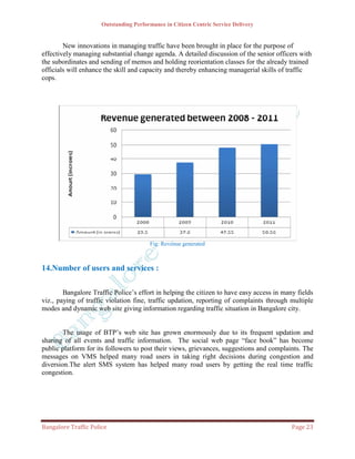 Outstanding Performance in Citizen Centric Service Delivery


        New innovations in managing traffic have been brought in place for the purpose of
effectively managing substantial change agenda. A detailed discussion of the senior officers with
the subordinates and sending of memos and holding reorientation classes for the already trained
officials will enhance the skill and capacity and thereby enhancing managerial skills of traffic
cops.




                                        Fig: Revenue generated



14.Number of users and services :

        Bangalore Traffic Police’s effort in helping the citizen to have easy access in many fields
viz., paying of traffic violation fine, traffic updation, reporting of complaints through multiple
modes and dynamic web site giving information regarding traffic situation in Bangalore city.


        The usage of BTP’s web site has grown enormously due to its frequent updation and
sharing of all events and traffic information. The social web page “face book” has become
public platform for its followers to post their views, grievances, suggestions and complaints. The
messages on VMS helped many road users in taking right decisions during congestion and
diversion.The alert SMS system has helped many road users by getting the real time traffic
congestion.




Bangalore Traffic Police                                                                   Page 23
 