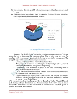 Outstanding Performance in Citizen Centric Service Delivery


   b) Processing the data into credible information using specialized experts supported
      by tools.
   c) Implementing decisions based upon the available information using centralized
      traffic signal management application software.




                                     Fig : Vehicle Population in Bangalore City- 2012


       Bangalore City Traffic Police realizes that ever increasing expectations of citizens
cannot be met by increasing the manpower alone. That is why there is a need for
paradigm shift from manual regulation to technology driven traffic management. The
core philosophy behind innovation management plan is:
        Creating a reliable real-time traffic information system.
        Analyzing such information and utilizing the traffic intelligence thus generated
          for ensuring better traffic management and planning.
        Disseminating such information to public in real time for enabling them to
          make informed choices on the roads.
        Use of surveillance and enforcement cameras for evidence based-enforcement
          to record and issue tickets automatically.
        Elimination of physical interaction between police and violator, fine can be
          paid over internet, bangaloreOne centers, any one of the traffic police stations
          or with any of the field officers.
With various types of services being provided by Bangalore Traffic Police (BTP), and
each having different Information and Communication Tools (ICT) support needs
consolidated maintenance activities under one roof, hence created a help desk system to
monitor and support these services.


Bangalore Traffic Police                                                                Page 4
 