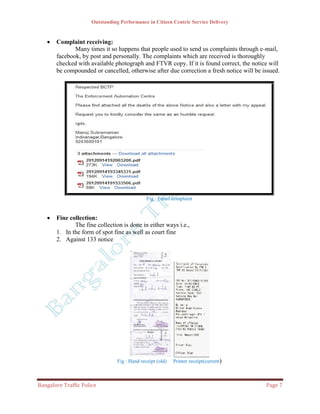 Outstanding Performance in Citizen Centric Service Delivery


      Complaint receiving:
              Many times it so happens that people used to send us complaints through e-mail,
       facebook, by post and personally. The complaints which are received is thoroughly
       checked with available photograph and FTVR copy. If it is found correct, the notice will
       be compounded or cancelled, otherwise after due correction a fresh notice will be issued.




                                               Fig : Email complaint


      Fine collection:
              The fine collection is done in either ways i.e.,
       1. In the form of spot fine as well as court fine
       2. Against 133 notice




                                 Fig : Hand receipt (old)   Printer receipt(current)



Bangalore Traffic Police                                                                  Page 7
 