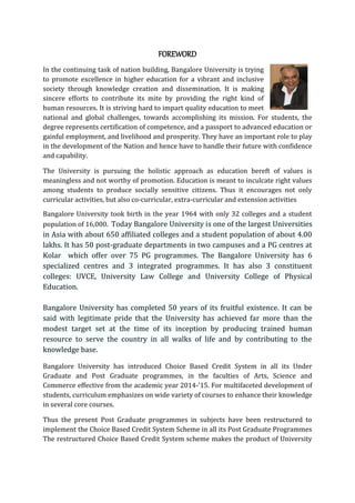 FOREWORD
In the continuing task of nation building, Bangalore University is trying
to promote excellence in higher education for a vibrant and inclusive
society through knowledge creation and dissemination. It is making
sincere efforts to contribute its mite by providing the right kind of
human resources. It is striving hard to impart quality education to meet
national and global challenges, towards accomplishing its mission. For students, the
degree represents certification of competence, and a passport to advanced education or
gainful employment, and livelihood and prosperity. They have an important role to play
in the development of the Nation and hence have to handle their future with confidence
and capability.
The University is pursuing the holistic approach as education bereft of values is
meaningless and not worthy of promotion. Education is meant to inculcate right values
among students to produce socially sensitive citizens. Thus it encourages not only
curricular activities, but also co-curricular, extra-curricular and extension activities
Bangalore University took birth in the year 1964 with only 32 colleges and a student
population of 16,000. Today Bangalore University is one of the largest Universities
in Asia with about 650 affiliated colleges and a student population of about 4.00
lakhs. It has 50 post-graduate departments in two campuses and a PG centres at
Kolar which offer over 75 PG programmes. The Bangalore University has 6
specialized centres and 3 integrated programmes. It has also 3 constituent
colleges: UVCE, University Law College and University College of Physical
Education.
Bangalore University has completed 50 years of its fruitful existence. It can be
said with legitimate pride that the University has achieved far more than the
modest target set at the time of its inception by producing trained human
resource to serve the country in all walks of life and by contributing to the
knowledge base.
Bangalore University has introduced Choice Based Credit System in all its Under
Graduate and Post Graduate programmes, in the faculties of Arts, Science and
Commerce effective from the academic year 2014-’15. For multifaceted development of
students, curriculum emphasizes on wide variety of courses to enhance their knowledge
in several core courses.
Thus the present Post Graduate programmes in subjects have been restructured to
implement the Choice Based Credit System Scheme in all its Post Graduate Programmes
The restructured Choice Based Credit System scheme makes the product of University
 