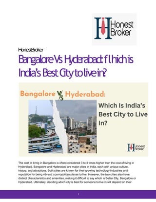 HonestBroker
BangaloreVsH
yderabad:flhichis
India’sBestC
itytolivein?
The cost of living in Bangalore is often considered 3 to 4 times higher than the cost of living in
Hyderabad. Bangalore and Hyderabad are major cities in India, each with unique culture,
history, and attractions. Both cities are known for their growing technology industries and
reputation for being vibrant, cosmopolitan places to live. However, the two cities also have
distinct characteristics and amenities, making it difficult to say which is Better City, Bangalore or
Hyderabad. Ultimately, deciding which city is best for someone to live in will depend on their
1
 