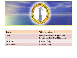 Topic What is Industry?
Case Bangalore Water Supply and
Sewerage Board v. R Rajappa
Presenter Jowairia Sajid
Enrollment 01-177161-018
 