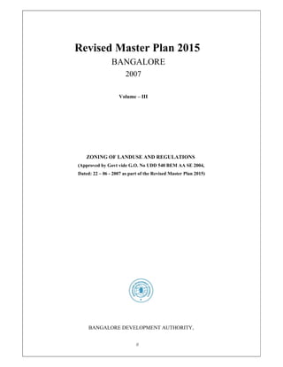 0
Revised Master Plan 2015
BANGALORE
2007
Volume – III
ZONING OF LANDUSE AND REGULATIONS
(Approved by Govt vide G.O. No UDD 540 BEM AA SE 2004,
Dated: 22 – 06 - 2007 as part of the Revised Master Plan 2015)
BANGALORE DEVELOPMENT AUTHORITY,
 