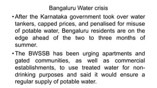 Bangaluru Water crisis
• After the Karnataka government took over water
tankers, capped prices, and penalised for misuse
of potable water, Bengaluru residents are on the
edge ahead of the two to three months of
summer.
• The BWSSB has been urging apartments and
gated communities, as well as commercial
establishments, to use treated water for non-
drinking purposes and said it would ensure a
regular supply of potable water.
 