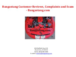 Bangastang Customer Reviews, Complaints and Scam 
- Bangastang.com 
600 Sheffield Court 39 
Chula Vista, CA 91910 
Tel No: (858) 496-0006 
E-mail Id: hendrix@bangastang.com 
 