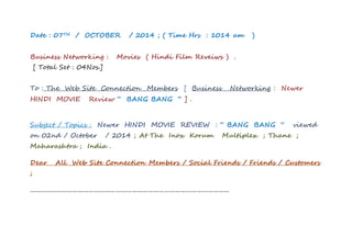 Date : 07TH / OCTOBER / 2014 ; ( Time Hrs : 1014 am ) 
Business Networking : Movies ( Hindi Film Reveiws ) . 
[ Total Set : 04Nos.] 
To : The Web Site Connection Members [ Business Networking : Newer 
HINDI MOVIE Review “ BANG BANG “ ] . 
Subject / Topics : Newer HINDI MOVIE REVIEW : “ BANG BANG “ viewed 
on 02nd / October / 2014 ; At The Inox Korum Multiplex ; Thane ; 
Maharashtra ; India . 
Dear All Web Site Connection Members / Social Friends / Friends / Customers 
; 
………………………………………………………………………………………………… 
 