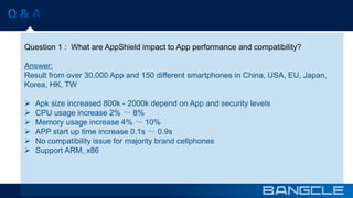 Question 1 : What are AppShield impact to App performance and compatibility? 
Answer: 
Result from over 30,000 App and 150 different smartphones in China, USA, EU, Japan, 
Korea, HK, TW 
 Apk size increased 800k - 2000k depend on App and security levels 
 CPU usage increase 2% ～ 8% 
 Memory usage increase 4% ～ 10% 
 APP start up time increase 0.1s ～ 0.9s 
 No compatibility issue for majority brand cellphones 
 Support ARM, x86 
 