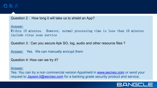 Question 2 : How long it will take us to shield an App? 
Answer: 
Within 15 minutes. However, normal processing time is less than 10 minutes 
include virus scan service 
Question 3 : Can you secure Apk SO, log, audio and other resource files ? 
Answer: Yes. We can manually encrypt them 
Question 4: How can we try it? 
Answer: 
Yes. You can try a non commercial version Appshield in www.secneo.com or send your 
request to Jayson.li@secneo.com for a banking grade security product and service. 
 