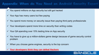  You spend millions on App security but still got hacked 
 Your App has many users but few paying 
 You spend more money on security issue than paying third party professionals 
 Your developers spend more time on security than writing codes 
 Your QA spending over 15% testing time on App security 
 You have to give up a million-dollars game design because of game security control 
problem 
 When you choose game engines, security is the top concern 
 Your developers think they can defeat Hackers 
 