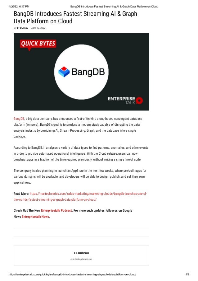 4/20/22, 6:17 PM BangDB Introduces Fastest Streaming AI & Graph Data Platform on Cloud
https://enterprisetalk.com/quick-bytes/bangdb-introduces-fastest-streaming-ai-graph-data-platform-on-cloud/ 1/2
BangDB Introduces Fastest Streaming AI & Graph
Data Platform on Cloud
BangDB, a big data company, has announced a first-of-its-kind cloud-based convergent database
platform (Ampere). BangDB’s goal is to produce a modern stack capable of disrupting the data
analysis industry by combining AI, Stream Processing, Graph, and the database into a single
package. 
According to BangDB, it analyses a variety of data types to find patterns, anomalies, and other events
in order to provide automated operational intelligence. With the Cloud release, users can now
construct apps in a fraction of the time required previously, without writing a single line of code. 
The company is also planning to launch an AppStore in the next few weeks, where pre-built apps for
various domains will be available, and developers will be able to design, publish, and sell their own
applications.
Read More: https://martechseries.com/sales-marketing/marketing-clouds/bangdb-launches-one-of-
the-worlds-fastest-streaming-ai-graph-data-platform-on-cloud/
Check Out The New Enterprisetalk Podcast. For more such updates follow us on Google
News Enterprisetalk News.
ET Bureau
http://enterprisetalk.com
By ET Bureau - April 19, 2022
 