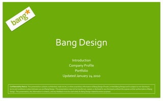 Bang Design
                                                                           Introduction
                                                                         Company Profile
                                                                             Portfolio
                                                                      Updated January 24 2010

Confidentiality Notice: This presentation contains confidential, trade secret, or other proprietary information of Bang Design Private Limited (Bang Design) and is subject to non-disclosure
terms and conditions in place between you and Bang Design. This presentation may not be transferred, copied, or disclosed to any third party without the express written authorization of Bang
Design. This presentation, the information it contains, and any feedback must be used solely for Bang Design related business purposes.
 