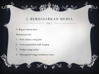 2 . B E R DA S A R K A N M E D I A
A. Ragam bahasa lisan
Mempunyai ciri :
1. Perlu adanya orang lain

2. Unsur gramatikal tidak lengkap
3. Terikat ruang waktu
4. Dipengaruhi tinggi rendahnya suara

 