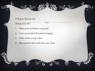 B. Ragam Bahasa tulis
Mempunyai ciri :
1. Tidak perlu kehadiran orang lain
2. Unsur gramatikal dinyatakan lengkap
3. Tidak terikat ruang waktu
4. Dipengaruhi oleh tanda baca atau ejaan

 