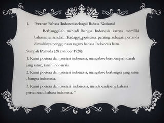 1.

Peranan Bahasa Indonesiasebagai Bahasa Nasional
Berbanggalah menjadi bangsa Indonesia karena memiliki
bahasanya sendiri. Terdapat peristiwa penting sebagai pertanda

dimulainya penggunaan ragam bahasa Indonesia baru.
Sumpah Pemuda (28 oktober 1928)
1. Kami poetera dan poeteri indonesia, mengakoe bertoempah darah
jang satoe, tanah indonesia.

2. Kami poetera dan poeteri indonesia, mengakoe berbangsa jang satoe
, bangsa indonesia.
3. Kami poetera dan poeteri indonesia, mendjoendjoeng bahasa
persatoean, bahasa indonesia. “

 
