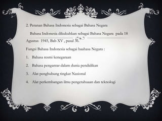 2. Peranan Bahasa Indonesia sebagai Bahasa Negara
Bahasa Indonesia dikukuhkan sebagai Bahasa Negara pada 18
Agustus 1945, Bab XV , pasal 36.
Fungsi Bahasa Indonesia sebagai baahasa Negara :
1. Bahasa resmi kenegaraan
2. Bahasa pengantar dalam dunia pendidikan
3. Alat penghubung tingkat Nasional
4. Alat perkembangan ilmu pengetahuaan dan teknologi

 