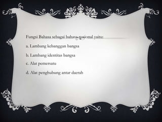 Fungsi Bahasa sebagai bahasa nasional yaitu:

a. Lambang kebanggan bangsa
b. Lambang identitas bangsa
c. Alat pemersatu

d. Alat penghubung antar daerah

 