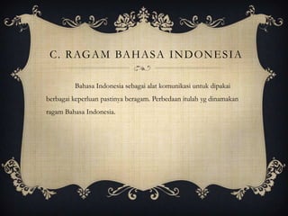 C. R AG A M BA H A S A I N D O N E S I A
Bahasa Indonesia sebagai alat komunikasi untuk dipakai
berbagai keperluan pastinya beragam. Perbedaan itulah yg dinamakan
ragam Bahasa Indonesia.

 