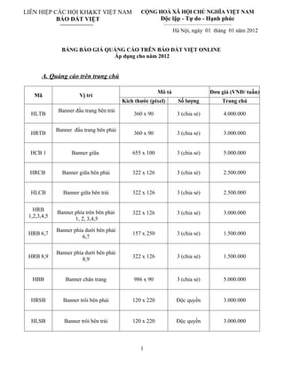 LIÊN HIỆP CÁC HỘI KH&KT VIỆT NAM                 CỘNG HOÀ XÃ HỘI CHỦ NGHĨA VIỆT NAM
           BÁO ĐẤT VIỆT                                    Độc lập - Tự do - Hạnh phúc
                                                            _________________________________________________

                                                                  Hà Nội, ngày 01 tháng 01 năm 2012


               BẢNG BÁO GIÁ QUẢNG CÁO TRÊN BÁO ĐẤT VIỆT ONLINE
                              Áp dụng cho năm 2012


       A. Quảng cáo trên trang chủ

                                                          Mô tả                              Đơn giá (VNĐ/ tuần)
   Mã                  Vị trí
                                          Kích thước (pixel)          Số lượng                        Trang chủ
              Banner đầu trang bên trái
  HLTB                                        360 x 90               3 (chia sẻ)                       4.000.000

             Banner đầu trang bên phải
  HRTB                                        360 x 90               3 (chia sẻ)                       3.000.000


  HCB 1            Banner giữa                655 x 100              3 (chia sẻ)                       5.000.000


 HRCB          Banner giữa bên phải           322 x 126              3 (chia sẻ)                       2.500.000


  HLCB          Banner giữa bên trái          322 x 126              3 (chia sẻ)                       2.500.000


   HRB       Banner phía trên bên phải        322 x 126              3 (chia sẻ)                       3.000.000
 1,2,3,4,5          1, 2, 3,4,5

             Banner phía dưới bên phải
 HRB 6,7                                      157 x 250              3 (chia sẻ)                       1.500.000
                        6,7

             Banner phía dưới bên phải
 HRB 8,9                                      322 x 126              3 (chia sẻ)                       1.500.000
                        8,9


  HBB            Banner chân trang            986 x 90               3 (chia sẻ)                       5.000.000


  HRSB          Banner trôi bên phải          120 x 220              Độc quyền                         3.000.000


  HLSB          Banner trôi bên trái          120 x 220              Độc quyền                         3.000.000



                                                 1
 