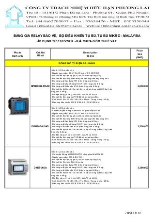BẢNG GIÁ RELAY BẢO VỆ, BỘ ĐIỀU KHIỂN TỤ BÙ, TỤ BÙ MIKRO - MALAYSIA
ÁP DỤNG TỪ 01/05/2012 - GIÁ CHƯA GỒM THUẾ VAT

Photo
Hình ảnh

Cat. No
Mã số

Description
Mô tả

Price
Giá
(VNĐ)

ĐỒNG HỒ TỦ ĐIỆN ĐA NĂNG
Hiển thị LCD có đèn nền.
- Nguồn cung cấp: 90~415V AC hoặc 100~300V DC
- Đo và hiển thị điện áp pha (L-N) và điện áp dây (L-L).
- Đo và hiển thị dòng điện trên pha và dòng trên dây trung tính.
- Đo công suất tác dụng KW (trên từng pha & tổng).
- Đo công suất phản kháng KVAR (trên từng pha & tổng).
DPM380B-415AD - Đo công suất biểu kiến KVA (trên từng pha & tổng).
- Đo và hiển thị tần số. Đo và hiển thị hệ số công suất COSφ (trên
từng pha & tổng).
- Đo điện năng (+ và -) cho kWh, kVARh và kVAh.
- Đo và hiển thị sóng hài THD điện áp và dòng điện.
- Kích thướt (H x W x D): 96 x 96 x 83mm. Trọng lượng : 400g.
- Đáp ứng tiêu chuẩn IEC 61000-6-2, IEC 61000-6-4.
Hiển thị LCD có đèn nền.
Có thêm truyền thông Modbus RTU, giao tiếp RS485
- Nguồn cung cấp: 90~415V AC hoặc 100~300V DC
- Đo và hiển thị điện áp pha (L-N) và điện áp dây (L-L).
- Đo và hiển thị dòng điện trên pha và dòng trên dây trung tính.
- Đo công suất tác dụng KW (trên từng pha & tổng).
- Đo công suất phản kháng KVAR (trên từng pha & tổng).
DPM380-415AD - Đo công suất biểu kiến KVA (trên từng pha & tổng).
- Đo và hiển thị tần số. Đo và hiển thị hệ số công suất COSφ (trên
từng pha & tổng).
- Đo điện năng (+ và -) cho kWh, kVARh và kVAh.
- Đo và hiển thị sóng hài THD điện áp và dòng điện.
- Kích thướt (H x W x D): 96 x 96 x 83mm. Trọng lượng : 400g.
- Đáp ứng tiêu chuẩn IEC 61000-6-2, IEC 61000-6-4.

DM38-240A

Hiển thị LCD có đèn nền.
- Có truyền thông MODBUS-RTU, cổng giao tiếp RS485.
- Nguồn cung cấp: 100~240V AC
- Đo và hiển thị điện áp pha (L-N) và điện áp dây (L-L).
- Đo và hiển thị dòng điện trên pha.
- Đo công suất tác dụng KW (trên từng pha & tổng).
- Đo công suất phản kháng KVAR (trên từng pha & tổng).
- Đo công suất biểu kiến KVA (trên tùng pha & tổng).
- Đo và hiển thị tần số. Đo và hiển thị hệ số công suất COSφ (trên
từng pha & tổng).
- Đo điện năng (+ và -) cho kWh, kVARh và kVAh.
- Kích thướt (H x W x D): 85 x 71 x 50mm. Trọng lượng : 200g.
- Đáp ứng tiêu chuẩn IEC 61000-6-2, IEC 61000-6-4.

3,050,000

3,550,000

3,380,000

Trang 1 of 10

 