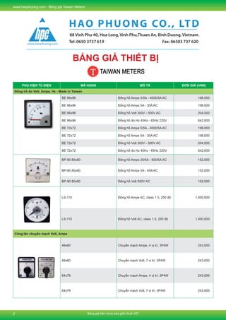 Bảng giá trên chưa bao gồm thuế VAT
www.haophuong.com - Bảng giá Taiwan Meters
2
MCCB - Molded Case Circuit Breakers
PHỤ KIỆN TỦ ĐIỆN MÃ HÀNG MÔ TẢ ĐƠN GIÁ (VNĐ)
Đồng hồ đo Volt, Ampe, Hz - Made in Taiwan
BE 96x96 Đồng hồ Ampe 5/5A - 4000/5A AC 198,000
BE 96x96 Đồng hồ Ampe 5A - 30A AC 198,000
BE 96x96 Đồng hồ Volt 300V - 500V AC 204,000
BE 96x96 Đồng hồ đo Hz 45Hz - 65Hz 220V 642,000
BE 72x72 Đồng hồ Ampe 5/5A - 4000/5A AC 198,000
BE 72x72 Đồng hồ Ampe 5A - 30A AC 198,000
BE 72x72 Đồng hồ Volt 300V - 500V AC 204,000
BE 72x72 Đồng hồ đo Hz 45Hz - 65Hz 220V 642,000
BP-80 80x80 Đồng hồ Ampe 20/5A - 500/5A AC 152,000
BP-80 80x80 Đồng hồ Ampe 5A - 40A AC 152,000
BP-80 80x80 Đồng hồ Volt 500V AC 152,000
LS-110 Đồng hồ Ampe AC, class 1.5, 250 độ 1,050,000
LS-110 Đồng hồ Volt AC, class 1.5, 250 độ 1,050,000
Công tắc chuyển mạch Volt, Ampe
48x60 Chuyển mạch Ampe, 4 vị trí, 3P4W 243,000
48x60 Chuyển mạch Volt, 7 vị trí, 3P4W 243,000
64x79 Chuyển mạch Ampe, 4 vị trí, 3P4W 243,000
64x79 Chuyển mạch Volt, 7 vị trí, 3P4W 243,000
Tel: 0650 3737 619 Fax: 06503 737 620
HAO PHUONG CO., LTD
88 Vinh Phu 40, Hoa Long, Vinh Phu,Thuan An, Binh Duong, Vietnam.
BẢNG GIÁ THIẾT BỊ
 