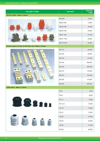 Bảng giá trên chưa bao gồm thuế VAT
www.haophuong.com - Bảng giá Taiwan Meters
8
PHỤ KIỆN TỦ ĐIỆN MÃ HÀNG
ĐƠN GIÁ
(VNĐ)
Gối đỡ tủ điện - Made in Taiwan
RM-25S 12,000
RM-25 M6 12,000
RM-35 M6 16,000
RM-40 M6 24,000
RM-51 M8 31,000
RM-51 M10 40,000
RM-76 M10 53,000
Busbar Support (Thanh sứ đỡ thanh cái) - Made in Taiwan
BS-170 60,000
BS-180 60,000
BS-130 91,000
BS-105 200,000
BS-155 269,000
BS-210 116,000
BS-270 153,000
BS-295 174,000
BS-409 292,000
Cable Gland - Made in Taiwan
PG-7 7,000
PG-9 9,000
PG-11 9,000
PG-13.5 10,000
PG-16 10,000
PG-21 16,000
PG-29 27,000
PG-36 40,000
PG-42 51,000
PG-48 56,000
 