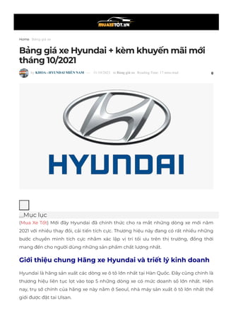 Home Bảng giá xe
Bảng giá xe Hyundai + kèm khuyến mãi mới
tháng 10/2021
 by KHOA ­ HYUNDAI MIỀN NAM  —  11/10/2021  in Bảng giá xe  Reading Time: 17 mins read 0
Mục lục
(Mua Xe Tốt) Mới đây Hyundai đã chính thức cho ra mắt những dòng xe mới năm
2021 với nhiều thay đổi, cải tiến tích cực. Thương hiệu này đang có rất nhiều những
bước chuyển mình tích cực nhằm xác lập vị trí tối ưu trên thị trường, đồng thời
mang đến cho người dùng những sản phẩm chất lượng nhất.
Giới thiệu chung Hãng xe Hyundai và triết lý kinh doanh
Hyundai là hãng sản xuất các dòng xe ô tô lớn nhất tại Hàn Quốc. Đây cũng chính là
thương hiệu liên tục lọt vào top 5 những dòng xe có mức doanh số lớn nhất. Hiện
nay, trụ sở chính của hãng xe này nằm ở Seoul, nhà máy sản xuất ô tô lớn nhất thế
giới được đặt tai Ulsan.
 