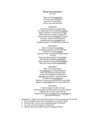 Masdan Ang Kapaligiran
By Asin
Wala ka bang napapansin
Sa iyong mga kapaligiran
Kay dumi na ng hangin
Pati na ang mga ilog natin
REFRAIN 1
Hindi nga masama ang pag-unlad
At malayu-layo na rin ang ating narating
Ngunit masdan mo ang tubig sa dagat
Dati‟y kulay asul, ngayo‟y naging itim
Ang mga duming ating ikinalat sa hangin
Sa langit, „wag na nating paabutin
Upang kung tayo‟y pumanaw man
Sariwang hangin, sa langit natin matitikman
REFRAIN 2
Mayro‟n lang akong hinihiling
Sa aking pagpanaw, sana ay tag-ulan
Gitara ko ay aking dadalhin
Upang sa ulap na lang tayo magkantahan
AD LIB
Ang mga batang ngayon lang isinilang
May hangin pa kayang matitikman
May mga puno pa kaya silang aakyatin
May mga ilog pa kayang lalanguyan
REFRAIN 3
Bakit „di natin pag-isipan
Ang nangyayari sa ating kapaligaran
Hindi nga masama ang pag-unlad
Kung hindi nakakasira ng kalikasan
Darating ang panahon, mga ibong gala
Ay wala nang madadapuan
Masdan mo ang mga punong dati ay kay tatag
Ngayon‟y namamatay dahil sa ating kalokohan
REFRAIN 4
Lahat ng bagay na narito sa lupa
Biyayang galing sa Diyos kahit no‟ng ika‟y wala pa
Ingatan natin at „wag nang sirain pa
„Pagkat „pag Kanyang binawi, tayo‟y mawawala na
[Repeat REFRAIN 2]
1. Pagtalakay : Sagutin ang mga katanungan sa loob ng sampung (10) minute.
a. Alin ang dating kulay asul at nangingitim na ngayon? Bakit?
b. Bukod sa atin, sino pa ang nangangailangan ng tirahan?
c. Sa awit, ano ang nangyari sa mga ibon?
d. Bakit nangyari ang naging sagot sa ikatlong tanong?
 