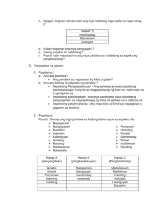 o. Ngayon, tingnan naman natin ang mga natitirang mga salita na nasa hanay
C.
HANAY C
makikisakay
Mamahalin
ipaaayos
p. Kailan naganap ang mga pangyayarI ?
q. Saang aspekto ito nabibilang?
r. Paano natin masasabi na ang mga pandiwa ay nabibilang sa aspektong
panghinaharap?
C. Pangwakas na gawain
1. Paglalahat :
a. Ano ang pandiwa?
Ang pandiwa ay nagsasaad ng kilos o galaw?
b. Ano ang tatlong (3) aspekto ng pandiwa ?
Aspektong Pangkasalukuyan - Ang pandiwa ay nasa aspektong
pankasalukuyan kung ito ay nagpapahayag ng kilos na nasimulan na
at ginagawa pa.
Aspektong pangnagdaan -ang mga pandiwang nasa aspektong
pangnagdaan ay nagpapahayag ng kilos na ginawa na o natapos na.
Aspektong panghinaharap - Ang mga kilos ay hindi pa nagaganap o
gagawin pa lamang.
2. Paglalapat:
Panuto : Ihanay ang mga pandiwa sa loob ng kahon ayon sa aspekto nito.
 Napapansin
 Nangayayari
 Dadalhin
 Aakyatin
 Lalanguyan
 Isinilang
 Narating
 Madadapuan
 Nawawala
 Pumanaw
 Hinihiling
 Ikinalat
 Namamatay
 Binawi
 matitikman
 Darating
Hanay A
(pangnagdaan)
Hanay B
(pangkasalukuyan)
Hanay C
(Panghinaharap)
Ikinalat Napapansin Madadapuan
Binawi Nangyayari Matitikman
Pumanaw namamatay Darating
Narating nawawala Aakyatin
Isinilang Lalanguyan
Dadalhin
 
