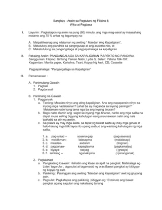 Banghay –Aralin sa Pagtuturo ng Filipino 6
Wika at Pagbasa
I. Layunin : Pagkatapos ng anim na pung (60) minuto, ang mga mag-aaral ay inaasahang
matamo ang 75 % antas ng tagumpay na:
A. Maipaliliwanag ang nilalaman ng awiting “ Masdan Ang Kapaligiran”,
B. Matutukoy ang pandiwa sa pangngusap at ang aspekto nito, at
C. Makatutulong sa pangangalaga at pagpapahalaga sa kapaligiran
II. Paksang Aralin: PANGANGALAGA SA KAPALIGIRAN /ASPEKTO NG PANDIWA
Sanggunian: Filipino: Gintong Yaman Natin, Lydia S. Belen: Pahina 184-197
Kagamitan: Manila paper, Kartolina, Tsart, Kopya Ng Awit, CD, Cassette
Pagpapahalaga: “Pangangalaga sa Kapaligiran”
III. Pamamaraan :
A. Panimulang Gawain
1. Pagbati
2. Pagdarasal
B. Panlinang na Gawain
1. Pagganyak
a. Tanong: Masdan ninyo ang ating kapaligiran. Ano ang napapansin ninyo sa
inyong mga nadaraanan? Lahat ba ay maganda sa inyong paningin?
Malalaman natin kung tama nga ba ang inyong tinuran?
b. Bago natin alamin ang sagot sa inyong mga tinuran, narito ang mga salita na
dapat muna nating bigyang kahulugan nang maunawaan natin ang nais
ipahatid sa atin ng awitin.
c. Sa pisara ay may mga salita, sa tapat ng bawat salita ay may mga ginulo at
halo-halung mga titik.Iayos ito upang mabuo ang wastong kahulugan ng mga
salita.
1. a. pag-unlad – sosena-gap (pag-asenso)
2. b. matitikman- lalasapma (malalasap)
3. c. masdan- asdanm (tingnan)
4. d. pagpanaw- kapagtayma (pagkamatay)
5. e. biyaya- rasyag ( grasya)
6. f . isinilang – nganakipina ( ipinanganak)
2. Paglalahad
a. Pangkatang Gawain: Hahatiin ang klase sa apat na pangkat. Matatalaga ng
Lider/ taga-ulat , tagasulat at tagamasid ng oras.Bawat pangkat ay bibigyan
ng kopya ng awit.
b. Pakikinig : Pakinggan ang awiting “Masdan ang Kapaligiran” awit ng grupong
asin.
c. Pagsulat: Pagkatapos ang pakikinig ,bibigyan ng 10 minuto ang bawat
pangkat upang sagutan ang nakalaang tanong
 
