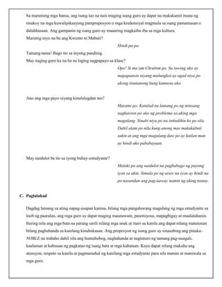 Sa maraming mga bansa, ang isang tao na nais maging isang guro ay dapat na makakamit muna ng
tinukoy na mga kuwalipikasyong pamprupesyon o mga kredensiyal magmula sa isang pamantasan o
dalubhasaan. Ang gampanin ng isang guro ay maaaring magkaiba-iba sa mga kultura.
Marimig niyo na ba ang Kwento ni Mabuti?
Hindi pa po.
Tamang-tama! Bago ito sa inyong pandinig.
May naging guro ka na ba na laging nagpapayo sa klase?
Opo! Si ma’am Chrubim po. Sa tuwing ako ay
mapapansin niyang malungkot ay agad niya po
akong tinatanong kung kamusta ako.
Ano ang mga payo niyang kinalulugdan mo?
Marami po. Katulad na lamang po ng minsang
nagkaroon po ako ng problema sa aking mga
magulang. Sinabi niya po na intindihin ko po sila.
Dahil alam po nila kung anong mas makakabuti
sakin at ang mga magulang daw po ay kailan man
ay hindi ako pababayaan.
May naidulot ba ito sa iyong buhay-estudyante?
Malaki po ang naidulot na pagbabago ng payong
iyon sa akin. Simula po ng araw na iyon ay hindi na
po nasundan ang pag-aaway namin ng aking nanay.
C. Paglalahad
Dagdag lamang sa ating napag-usapan kanina, bilang mga pangalawang magulang ng mga estudyante sa
loob ng paaralan, ang mga guro ay dapat maging maunawain, pasensyosa, mapagbigay at maalalahanin.
Ituring nila ang mga bata na parang sarili nilang mga anak at ituro sa kanila ang dapat nilang matutunan
bilang paghahanda sa kanilang kinabukasan. Ang propesyon ng isang guro ay sinasabing ang pinaka-
NOBLE na trabaho dahil sila ang humuhubog, naghahanda at nagtuturo ng tamang pag-uuagali,
kaalaman at kabuuan ng pagkatao ng isang bata at mga kabataan. Kaya dapat nilang makuha ang
atensyon, respeto sa kanila at pagmamahal ng kanilang mga estudyante para sila matuto at maniwala sa
mga guro.
 